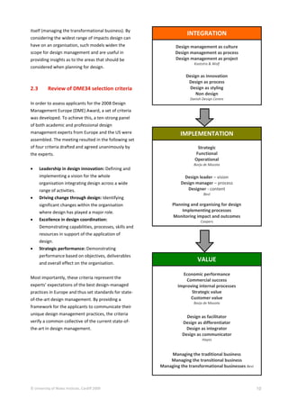 © University of Wales Institute, Cardiff 2009 10
itself (managing the transformational business). By
considering the widest range of impacts design can
have on an organisation, such models widen the
scope for design management and are useful in
providing insights as to the areas that should be
considered when planning for design.
2.3 Review of DME34 selection criteria
In order to assess applicants for the 2008 Design
Management Europe (DME) Award, a set of criteria
was developed. To achieve this, a ten-strong panel
of both academic and professional design
management experts from Europe and the US were
assembled. The meeting resulted in the following set
of four criteria drafted and agreed unanimously by
the experts.
 Leadership in design innovation: Defining and
implementing a vision for the whole
organisation integrating design across a wide
range of activities.
 Driving change through design: Identifying
significant changes within the organisation
where design has played a major role.
 Excellence in design coordination:
Demonstrating capabilities, processes, skills and
resources in support of the application of
design.
 Strategic performance: Demonstrating
performance based on objectives, deliverables
and overall effect on the organisation.
Most importantly, these criteria represent the
experts’ expectations of the best design-managed
practices in Europe and thus set standards for state-
of-the-art design management. By providing a
framework for the applicants to communicate their
unique design management practices, the criteria
verify a common collective of the current state-of-
the-art in design management.
INTEGRATION
Design management as culture
Design management as process
Design management as project
Kootstra & Wolf
Design as innovation
Design as process
Design as styling
Non design
Danish Design Centre
IMPLEMENTATION
Strategic
Functional
Operational
Borja de Mozota
Design leader – vision
Design manager – process
Designer - content
Best
Planning and organising for design
Implementing processes
Monitoring impact and outcomes
Coopers
VALUE
Economic performance
Commercial success
Improving internal processes
Strategic value
Customer value
Borja de Mozota
Design as facilitator
Design as differentiator
Design as integrator
Design as communicator
Hayes
Managing the traditional business
Managing the transitional business
Managing the transformational businesses Best
 