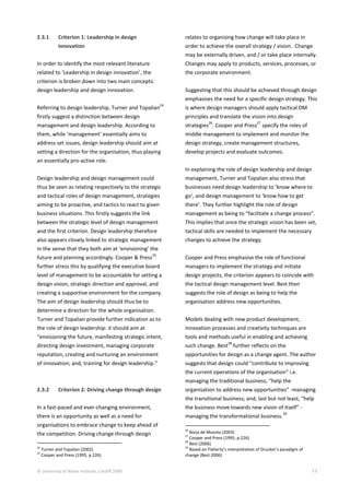 © University of Wales Institute, Cardiff 2009 11
2.3.1 Criterion 1: Leadership in design
innovation
In order to identify the most relevant literature
related to ‘Leadership in design innovation’, the
criterion is broken down into two main concepts:
design leadership and design innovation.
Referring to design leadership, Turner and Topalian
24
firstly suggest a distinction between design
management and design leadership. According to
them, while ‘management’ essentially aims to
address set issues, design leadership should aim at
setting a direction for the organisation, thus playing
an essentially pro-active role.
Design leadership and design management could
thus be seen as relating respectively to the strategic
and tactical roles of design management, strategies
aiming to be proactive, and tactics to react to given
business situations. This firstly suggests the link
between the strategic level of design management
and the first criterion. Design leadership therefore
also appears closely linked to strategic management
in the sense that they both aim at ‘envisioning’ the
future and planning accordingly. Cooper & Press
25
further stress this by qualifying the executive board
level of management to be accountable for setting a
design vision, strategic direction and approval, and
creating a supportive environment for the company.
The aim of design leadership should thus be to
determine a direction for the whole organisation.
Turner and Topalian provide further indication as to
the role of design leadership: it should aim at
“envisioning the future, manifesting strategic intent,
directing design investment, managing corporate
reputation, creating and nurturing an environment
of innovation; and, training for design leadership.”
2.3.2 Criterion 2: Driving change through design
In a fast-paced and ever-changing environment,
there is an opportunity as well as a need for
organisations to embrace change to keep ahead of
the competition. Driving change through design
24
Turner and Topalian (2002)
25
Cooper and Press (1995, p.226)
relates to organising how change will take place in
order to achieve the overall strategy / vision. Change
may be externally driven, and / or take place internally.
Changes may apply to products, services, processes, or
the corporate environment.
Suggesting that this should be achieved through design
emphasises the need for a specific design strategy. This
is where design managers should apply tactical DM
principles and translate the vision into design
strategies
26
. Cooper and Press
27
specify the roles of
middle management to implement and monitor the
design strategy, create management structures,
develop projects and evaluate outcomes.
In explaining the role of design leadership and design
management, Turner and Topalian also stress that
businesses need design leadership to ‘know where to
go’, and design management to ‘know how to get
there’. They further highlight the role of design
management as being to “facilitate a change process”.
This implies that once the strategic vision has been set,
tactical skills are needed to implement the necessary
changes to achieve the strategy.
Cooper and Press emphasise the role of functional
managers to implement the strategy and initiate
design projects, the criterion appears to coincide with
the tactical design management level. Best then
suggests the role of design as being to help the
organisation address new opportunities.
Models dealing with new product development,
innovation processes and creativity techniques are
tools and methods useful in enabling and achieving
such change. Best
28
further reflects on the
opportunities for design as a change agent. The author
suggests that design could “contribute to improving
the current operations of the organisation” i.e.
managing the traditional business; “help the
organisation to address new opportunities” -managing
the transitional business; and, last but not least, “help
the business move towards new vision of itself” -
managing the transformational business.
29
26
Borja de Mozota (2003)
27
Cooper and Press (1995, p.226)
28
Best (2006)
29
Based on Flaherty’s interpretation of Drucker’s paradigm of
change (Best 2006)
 