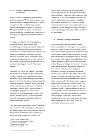 © University of Wales Institute, Cardiff 2009 12
2.3.3 Criterion 3: Excellence in design
coordination
Echoing Thakara’s “Good design management is
perfect orchestration”
30
, this criterion relates to the
operational level of design management, i.e. design
management at the level of managing design
projects. According to the Report on Innovation
Management’, by the European Commission’s
Directorate General for Industry and Enterprise, the
main goals of design management methodologies
include:
“. . . help new products meet the specifications
related to customer needs, quality, price,
manufacturing, recycling, etc; reduce development
costs and time necessary for commercialisation;
coordinate and schedule the activities involved in the
design and development of products within the
entire set of activities, taking account time, tasks,
resources, manufacturing, etc, all in the context of
the company; integrate the above objectives into a
development strategy in line with the company
abilities.”
31
To achieve this, Turner and Topalian
32
identify the
five major roles of design managers. They should
manage “design people, design budgets, design
timetables, design work and design infrastructure”.
Cooper & Press
33
further define the objectives of the
Design activity level: “Managing design, identifying
skills, implementing, monitoring and evaluating
design work, informs vision”. Models relating to
managing the design process provide useful
indications as to the various stages involved in the
process, how they relate to each other and with
regard to the steps to be taken for an effective
development of the projects.
The ‘New product development model’
34
, highlights
the various roles of the project team with regard to
the different stages of the design process. The ‘fuzzy
front end’ would therefore require ‘preliminary
project planning management’, research and
30
Cited in Cooper and Press (1995)
31
Directorate-General for Enterprise (2004)
32
Turner and Topalian (2002)
33
Cooper and Press (1995, p.226)
34
Borja de Mozota (2007)
monitoring of technological, economic and social
developing trends, the idea development phase then
needing feasibility studies and risk management to be
undertaken, as well as developing an ‘end-user value
model’. Market testing also appears critical before
launching any new products. Excellence in design
coordination also require multi-disciplinary teams and
integrated R&D and marketing functions in order to
achieve developing products that will be successful in
the marketplace.
2.3.4 Criterion 4: Strategic performance
This criterion relates to evaluating the relative
performance of the firm with regard to set targets and
objectives. While this stage certainly involves specific
skills such as monitoring, what really matters here is to
understand the breadth of benefits that can be gained
from effective design management practice. ‘Strategic
performance’ firstly suggests the need for businesses
to align the design strategy with business objectives
and use design as a strategic tool to achieve company
goals, beyond economic performance. Targets may
thus relate to increasing customer appraisal /
satisfaction, improving sustainability, enhancing
product success, reducing costs, adding value to the
company offerings, improving brand image, etc. The
value models previously reviewed provide insights as
to the various benefits that should result from good
design management practice. Cooper & Press
35
yet
suggest that “evaluating the management of design
and design projects is frequently forgotten, yet this
activity provides essential information for continuous
improvement in the use and management of design”.
The outcomes of such process should not be
considered as an end, rather as something that should
be fed back to the process in order to plan and
organise for future improvements.
35
Cooper and Press (1995, p.223)
 
