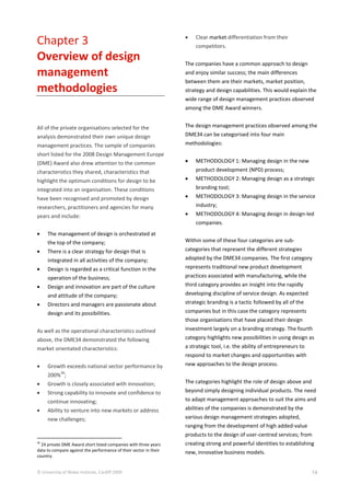 © University of Wales Institute, Cardiff 2009 14
Chapter 3
Overview of design
management
methodologies
All of the private organisations selected for the
analysis demonstrated their own unique design
management practices. The sample of companies
short listed for the 2008 Design Management Europe
(DME) Award also drew attention to the common
characteristics they shared, characteristics that
highlight the optimum conditions for design to be
integrated into an organisation. These conditions
have been recognised and promoted by design
researchers, practitioners and agencies for many
years and include:
 The management of design is orchestrated at
the top of the company;
 There is a clear strategy for design that is
integrated in all activities of the company;
 Design is regarded as a critical function in the
operation of the business;
 Design and innovation are part of the culture
and attitude of the company;
 Directors and managers are passionate about
design and its possibilities.
As well as the operational characteristics outlined
above, the DME34 demonstrated the following
market orientated characteristics:
 Growth exceeds national sector performance by
200%
36
;
 Growth is closely associated with innovation;
 Strong capability to innovate and confidence to
continue innovating;
 Ability to venture into new markets or address
new challenges;
36
24 private DME Award short listed companies with three years
data to compare against the performance of their sector in their
country.
 Clear market differentiation from their
competitors.
The companies have a common approach to design
and enjoy similar success; the main differences
between them are their markets, market position,
strategy and design capabilities. This would explain the
wide range of design management practices observed
among the DME Award winners.
The design management practices observed among the
DME34 can be categorised into four main
methodologies:
 METHODOLOGY 1: Managing design in the new
product development (NPD) process;
 METHODOLOGY 2: Managing design as a strategic
branding tool;
 METHODOLOGY 3: Managing design in the service
industry;
 METHODOLOGY 4: Managing design in design-led
companies.
Within some of these four categories are sub-
categories that represent the different strategies
adopted by the DME34 companies. The first category
represents traditional new product development
practices associated with manufacturing, while the
third category provides an insight into the rapidly
developing discipline of service design. As expected
strategic branding is a tactic followed by all of the
companies but in this case the category represents
those organisations that have placed their design
investment largely on a branding strategy. The fourth
category highlights new possibilities in using design as
a strategic tool, i.e. the ability of entrepreneurs to
respond to market changes and opportunities with
new approaches to the design process.
The categories highlight the role of design above and
beyond simply designing individual products. The need
to adapt management approaches to suit the aims and
abilities of the companies is demonstrated by the
various design management strategies adopted,
ranging from the development of high added-value
products to the design of user-centred services; from
creating strong and powerful identities to establishing
new, innovative business models.
 