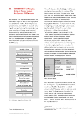 © University of Wales Institute, Cardiff 2009 15
Launch
Stimulus / trigger
Design brief
Concept generation
Evaluation
Project planning
Sourcing design
Concept development
Concept development
Evaluation / selection
Prototype and testing
Market & Technical dev.
Detailed design
3.1 METHODOLOGY 1: Managing
design in the new product
development (NPD) process
NPD processes have been widely documented and,
although the stages are likely to differ slightly from
one application to another, the overall process is
generally similar. Such models are especially useful
in guiding companies through their design journey
and provide them with stage gates (structured
decision points) to review the design work and
proceed, or not, to the next phase. The model is the
industry standard for industrial design consultancies
with each stage gate acting as a payment point.
Rothwell’s model
37
provides a detailed approach to
the NPD process.
Fig.4: NPD process adapted from Rothwell, 1972
37
Bruce and Bessant (2002, p.39)
The two first phases; ‘Stimulus / trigger’ and ‘Concept
development’; correspond to the front end of the
design process, sometimes referred to as the ‘fuzzy
front end’. The ‘Stimulus / trigger’ relates to the stage
where market opportunities are investigated. Spotting
new opportunities relies on reviewing one’s
environment, understanding the commercial context,
keeping track of the latest developments in the field,
investigating user needs, listening to customers, etc.
Specific methods which could be used include
undertaking a Political, Economic, Social,
Technological, Legal and Environmental (PESTLE)
Trends analysis which investigates trends in order to
give rise to new ideas on unexplored market
opportunities. Equally useful are Strengths,
Weaknesses, Opportunities and Threats (SWOT)
analyses. Such analytical techniques assist companies
in strengthening their position in a market, and in
addressing their shortcomings in order to minimise
threats. Portfolio analysis and other marketing tools
such as the Ansoff matrix may also assist in highlighting
possibilities available to a company when diversifying
into new markets or developing new products.
CURRENT
PRODUCTS
NEW
PRODUCTS
CURRENT
MARKET
MARKET
PENETRATION
PRODUCT
DEVELOPMENT
NEW MARKET
MARKET
DEVELOPMENT
DIVERSIFICATION
Fig. 5: The Ansoff Matrix38
Once the product opportunity has been defined, and
the planning of the project established, a design brief
should be drafted. The ‘Design brief’ is a critical
element in the NPD process as it is the reference point
for the rest of the design process. The design brief
should describe in as much detail as possible the
product specifications, market positioning and project
constraints e.g. budgets and deadlines. The design
brief is a working document that is regularly revised as
the project continues.
39
38
Ansoff (1957)
39
For more information about design briefs, refer to Design
Management (Best 2006).
 