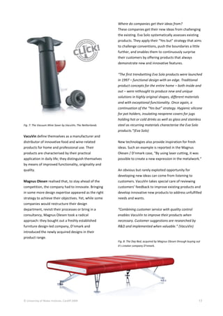 © University of Wales Institute, Cardiff 2009 17
Fig. 7: The Vacuum Wine Saver by VacuVin, The Netherlands
VacuVin define themselves as a manufacturer and
distributor of innovative food and wine-related
products for home and professional use. Their
products are characterised by their practical
application in daily life; they distinguish themselves
by means of improved functionality, originality and
quality.
Magnus Olesen realised that, to stay ahead of the
competition, the company had to innovate. Bringing
in some more design expertise appeared as the right
strategy to achieve their objectives. Yet, while some
companies would restructure their design
department, revisit their processes or bring in a
consultancy, Magnus Olesen took a radical
approach: they bought out a freshly established
furniture design-led company, D’nmark and
introduced the newly acquired designs in their
product range.
Where do companies get their ideas from?
These companies get their new ideas from challenging
the existing. Eva Solo systematically assesses existing
products. They apply their “Yes but” strategy that aims
to challenge conventions, push the boundaries a little
further, and enables them to continuously surprise
their customers by offering products that always
demonstrate new and innovative features.
“The first trendsetting Eva Solo products were launched
in 1997 – functional design with an edge. Traditional
product concepts for the entire home – both inside and
out – were rethought to produce new and unique
solutions in highly original shapes, different materials
and with exceptional functionality. Once again, a
continuation of the “Yes but” strategy. Hygienic silicone
for pot holders, insulating neoprene covers for jugs
holding hot or cold drinks as well as glass and stainless
steel as recurring materials characterise the Eva Solo
products.”(Eva Solo)
New technologies also provide inspiration for fresh
ideas. Such an example is reported in the Magnus
Olesen / D’nmark case, “By using laser cutting, it was
possible to create a new expression in the metalwork.”
An obvious but rarely exploited opportunity for
developing new ideas can come from listening to
customers. VacuVin takes special care of reviewing
customers’ feedback to improve existing products and
develop innovative new products to address unfulfilled
needs and wants.
“Combining customer service with quality control
enables VacuVin to improve their products when
necessary. Customer suggestions are researched by
R&D and implemented when valuable.” (VacuVin)
Fig. 8: The Day Bed, acquired by Magnus Olesen through buying out
it’s creator company D’nmark.
 