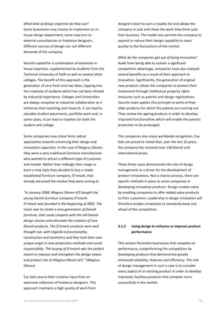 © University of Wales Institute, Cardiff 2009 18
What kind of design expertise do they use?
Some businesses may choose to implement an in-
house design department; some may turn to
external consultancies or freelance designers.
Different sources of design can suit different
demands of the company.
VacuVin opted for a combination of extensive in-
house expertise, supplemented by students from the
Technical University of Delft as well as several other
colleges. The benefit of this approach is the
generation of very fresh and raw ideas, tapping into
the creativity of students which has not been diluted
by industrial experience. Colleges and Universities
are always receptive to industrial collaboration as it
enhances their teaching and research, it can lead to
valuable student placements, portfolio work and, in
some cases, it can lead to royalties for both the
student and college.
Some companies may chose fairly radical
approaches towards enhancing their design and
innovation capacities. In the case of Magnus Olesen,
they were a very traditional furniture manufacturer
who wanted to attract a different type of customer
and market. Rather than redesign their range or
learn a new style they decided to buy a newly
established furniture company; D’nmark; that
already attracted the market they were aiming at.
“In January 2008, Magnus Olesen A/S bought the
young Danish furniture company D’nmark.
D’nmark was founded in the beginning of 2005. The
vision was to create a new generation of Danish
furniture, that could compete with the old Danish
design classics and stimulate the creation of new
Danish products. The D’nmark products were well
thought out, with regards to functionality,
construction and aesthetics and they took their own
unique origin in new production methods and social
responsibility. The buying of D’nmark was the perfect
match to improve and strengthen the design values
and product line at Magnus Olesen A/S.” (Magnus
Olesen)
Eva Solo source their creative input from an
extensive collection of freelance designers. This
approach maintains a high quality of work from
designers keen to earn a royalty fee and allows the
company to pick and chose the work they think suits
their business. The model also permits the company to
expand or reduce their design capability to react
quickly to the fluctuations of the market.
What do the companies get out of being innovative?
Aside from being able to sustain a significant
competitive advantage, companies have also enjoyed
several benefits as a result of their approach to
innovation. Significantly, the generation of original
new products allows the companies to protect their
investment through intellectual property rights
measures such as patents and design registrations.
VacuVin even applies this principle to some of their
older products for which the patents are running out.
They review the ageing products in order to develop
improved functionalities which will enable the patents
protection to be prolonged.
The companies also enjoy worldwide recognition, Eva
Solo are proud to reveal that, over the last 10 years,
the company has received over 130 Danish and
international prizes.
These three cases demonstrate the role of design
management as a driver for the development of
product innovations. Not a chance process, there are
specific methods in place to assist companies in
developing innovative products. Design creates value
by enabling companies to offer added value products
to their customers. Leadership in design innovation will
therefore enable companies to constantly keep one
ahead of the competition.
3.1.2 Using design to enhance or improve product
performance
This section illustrates businesses that compete on
performance, outperforming the competition by
developing products that demonstrate greatly
enhanced reliability, features and efficiency. The role
of design management in such a case is to consider
every aspect of an existing product in order to develop
improved, faultless products that compete more
successfully in the market.
 
