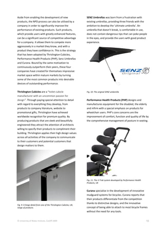 © University of Wales Institute, Cardiff 2009 19
Aside from enabling the development of new
products, the NPD process can also be utilised by a
company in order to significantly improve the
performance of existing products. Such products,
which provide users with greatly enhanced features,
can be a significant source of competitive advantage
for a company. It allows them to compete more
aggressively in a market they know, and with a
product they have confidence in. This is the strategy
that has been adopted by Thrislington Cubicles,
Performance Health Products (PHP), Senz Umbrellas
and Curana. Bound by the same motivation to
continuously outperform their peers, these four
companies have created for themselves impressive
market space within mature markets by turning
some of the most common products into desirable
devices of outstanding performance.
Thrislington Cubicles are a “toilet cubicle
manufacturer with an uncommon passion for
design”. Through paying special attention to detail
with regard to everything they develop, from
products to company literature, website to
promotional gifts, Thrislington have achieved
worldwide recognition for premium quality. By
producing products that are sleek and beautifully
engineered they attract the attention of architects
willing to specify their products to compliment their
building. Thrislington applies their high design values
across all activities of the company to communicate
to their customers and potential customers that
design matters to them.
Fig. 9: A hinge detail from one of the Thrislington Cubicles, UK,
range of products.
SENZ Umbrellas was born from a frustration with
existing umbrellas, providing three friends with the
ambition to develop the ‘ultimate umbrella’. An
umbrella that doesn’t break, is comfortable in use,
does not contain dangerous tips that can poke people
in the eyes, and provide the users with good product
experience.
Fig. 10: The original SENZ umberella
Performance Health Products (PHP) designs and
manufactures equipment for the disabled, the elderly
and infirm with a special emphasis on products for
wheelchair users. PHP’s core concerns are the
improvement of comfort, function and quality of life by
the comprehensive management of posture in seating.
Fig. 11: The V-Trak system developed by Performance Health
Products, UK
Curana specialise in the development of innovative
mudguard systems for bicycles. Curana reports that
their products differentiate from the competition
thanks to distinctive designs, and the innovative
concept of being able to attach to most bicycle frames
without the need for any tools.
 