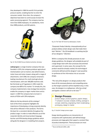 © University of Wales Institute, Cardiff 2009 22
they developed in 1984 the world’s first portable
pressure washer, enabling Karcher to enter the
consumer market. Since then, the company’s
objectives have been to continuously increase the
water processing segment. The company now has
more than 6500 employees, 41 subsidiaries, more
than 2000 products, and 342 patents.
Fig. 15: The K7.85M Pressure Washer by Karcher, Germany
Labinprogres is a large Croatian company that was
founded in 1974; the company produces agricultural
mechanisation such as tractors, two wheel tractors,
motor hose and motor mowers along with a range of
attachments. Until 1990, the company remained a
leading manufacturer for small-sized agricultural
mechanisation, with over 300,000 machines sold.
But the break up of Yugoslavia in 1991 made the
company lose 80% of its market. To remedy this, the
company implemented a new strategy that aimed to
enable the company to regain market share and to
export. In 2007 the company had a turnover in
excess of €10m with 294 employees.
What are the key elements of this strategy?
Each of the three companies highlights the
importance of developing a strong corporate identity
that will be reflected in their products. This forms
the basis for a consistent identity throughout the
product range. In order to make effective use of the
corporate identity and visual product language,
Karcher and KTM develop design guidelines which
will guide the designers in modelling their projects.
Fig. 16: The Tuber 40 Tractor by Labinprogres, Croatia
“Corporate Product Identity: Unexceptionally all our
products follow certain design rules that make them
look “Kärcher“. The CD-handbook is a working tool for
all our designers.” (Karcher)
Within a company that already possesses its own
design guidelines, the designer will probably be part of
a large design team with clear processes documented
and supervised. In some cases, the concept for the
product would be already created, the technological
constraints defined and the designer’s task would be
to synthesise all the information into an accurate
design.
“The role of the designer is to design products that
have all the necessary features and compelling extras
so that target customers will be impelled to buy. In this
case, the designer is a craftsperson. S/he has a brief
and applies a distinct skill set to the task.”
41
Fig. 17: Karcher’s design process stages
Design identity guidelines are characteristic of
companies with sophisticated, well defined design
processes and stage gates that support a constant flow
of product development. These processes are most
41
Bruce and Bessant (2002, p.68)
 