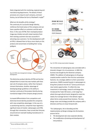 © University of Wales Institute, Cardiff 2009 23
likely integrated with the marketing, engineering and
manufacturing departments. The details of these
processes are unique to each company, and even
factory, but all follow the form of Rothwell’s model
42
.
What are the benefits of this strategy?
The continuity of a successful design identity,
reinforces the brand values of the company and can
have a positive affect on customers and the work
force. In the case of KTM, their revamped product
image was initially met with mixed reactions from
their existing customers but was successful in
attracting new customers. For the development staff
at KTM, it allowed them to focus more clearly on the
product and concentrate on building their racing
pedigree.
Fig. 18: KTM’s new management strategy – Integrated Design
Development
The distinctive product identity of KTM and Karcher
allowed them to move into new markets with their
own set of company values, rather than having to
reinvent themselves. Another advantage of
developing design guidelines is the ability to
maintain continuity of the product identity during
transitional stages of the company design process.
Increased differentiation from competitors and
distinctive brand identity provided the companies
with new competitive advantages. In the case of a
re-positioning exercise, companies have regained a
significant share of market. Labinprogres and KTM,
through their reinvention, have turned their fortunes
around and are now both leading manufacturers in
their markets.
42
Bruce and Bessant (2002, p.39)
Fig. 19: KTM’s strong visual product language
The reinvention of Labinprogress also coincided with a
dramatic change in its circumstances. In 2001 the
business was bought by the Slovenian company
CIMOS. The addition of Labinprogress to the group
created another outlet for their first tier automotive
factories. As a strategic addition to their automotive
operations, CIMOS invested heavily in Labinprogres to
bring their products into the 21
st
Century and ensure
new market opportunities. To reflect the new
investment in technology, research and design they
introduced the Tuber 40 tractor, a mid range four
wheel drive agricultural tractor designed to meet the
needs of an average farmer in the Adriatic region
where farms rarely exceed three hectares. The new
design vision and strategy provide the company with a
direction and focus to move forward with.
“For Labinprogres, the re-branding and the
implementation of design strategy into the business
process led to:
 The development of a new corporate identity;
 The modification of existing and development of
new products;
 