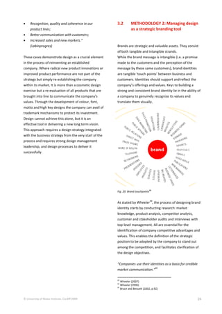 © University of Wales Institute, Cardiff 2009 24
 Recognition, quality and coherence in our
product lines;
 Better communication with customers;
 Increased sales and new markets.”
(Labinprogres)
These cases demonstrate design as a crucial element
in the process of reinventing an established
company. Where radical new product innovations or
improved product performance are not part of the
strategy but simply re-establishing the company
within its market. It is more than a cosmetic design
exercise but a re-evaluation of all products that are
brought into line to communicate the company’s
values. Through the development of colour, font,
motto and high key designs the company can avail of
trademark mechanisms to protect its investment.
Design cannot achieve this alone, but it is an
effective tool in delivering a new long term vision.
This approach requires a design strategy integrated
with the business strategy from the very start of the
process and requires strong design management
leadership, and design processes to deliver it
successfully.
3.2 METHODOLOGY 2: Managing design
as a strategic branding tool
Brands are strategic and valuable assets. They consist
of both tangible and intangible strands.
While the brand message is intangible (i.e. a promise
made to the customers and the perception of the
message by these same customers), brand identities
are tangible ‘touch points’ between business and
customers. Identities should support and reflect the
company’s offerings and values. Keys to building a
strong and consistent brand identity lie in the ability of
a company to genuinely recognise its values and
translate them visually.
Fig. 20: Brand touchpoints43
As stated by Wheeler
44
, the process of designing brand
identity starts by conducting research: market
knowledge, product analysis, competitor analysis,
customer and stakeholder audits and interviews with
top-level management. All are essential for the
identification of company competitive advantages and
values. This enables the definition of the strategic
position to be adopted by the company to stand out
among the competition, and facilitates clarification of
the design objectives.
“Companies use their identities as a basis for credible
market communication.”
45
43
Wheeler (2007)
44
Wheeler (2006)
45
Bruce and Bessant (2002, p.92)
 