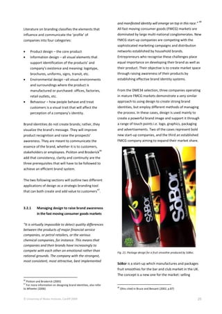 © University of Wales Institute, Cardiff 2009 25
Literature on branding classifies the elements that
influence and communicate the ‘profile’ of
companies into four categories:
 Product design – the core product
 Information design – all visual elements that
support identification of the products’ and
company’s existence and meaning: logotype,
brochures, uniforms, signs, transit, etc.
 Environmental design –all visual environments
and surroundings where the product is
manufactured or purchased: offices, factories,
retail outlets, etc.
 Behaviour – how people behave and treat
customers is a visual trait that will affect the
perception of a company’s identity.
Brand identities do not create brands; rather, they
visualize the brand’s message. They will improve
product recognition and raise the prospects’
awareness. They are meant to communicate the
essence of the brand, whether it is to customers,
stakeholders or employees. Pickton and Broderick
46
add that consistency, clarity and continuity are the
three prerequisites that will have to be followed to
achieve an efficient brand system.
The two following sections will outline two different
applications of design as a strategic branding tool
that can both create and add value to customers
47
.
3.2.1 Managing design to raise brand awareness
in the fast moving consumer goods markets
“It is virtually impossible to detect quality differences
between the products of major financial service
companies, or petrol retailers, or the various
chemical companies, for instance. This means that
companies and their brands have increasingly to
compete with each other on emotional rather than
rational grounds. The company with the strongest,
most consistent, most attractive, best implemented
46
Pickton and Broderick (2005)
47
For more information on designing brand identities, also refer
to Wheeler (2006)
and manifested identity will emerge on top in this race.”
48
All fast moving consumer goods (FMCG) markets are
dominated by large multi-national conglomerates. New
FMCG start-up companies are competing with the
sophisticated marketing campaigns and distribution
networks established by household brands.
Entrepreneurs who recognise these challenges place
equal importance on developing their brand as well as
their product. Their objective is to create market space
through raising awareness of their products by
establishing effective brand identity systems.
From the DME34 selection, three companies operating
in mature FMCG markets demonstrate a very similar
approach to using design to create strong brand
identities, but employ different methods of managing
the process. In these cases, design is used mainly to
create a powerful brand image and support it through
a range of touch points i.e. logo, graphics, packaging
and advertisements. Two of the cases represent bold
new start-up companies, and the third an established
FMCG company aiming to expand their market share.
Fig. 21: Package design for a fruit smoothie produced by SóBor,
SóBor is a start-up which manufactures and packages
fruit smoothies for the bar and club market in the UK.
The concept is a new one for the market: selling
48
Olins cited in Bruce and Bessant (2002, p.87)
 