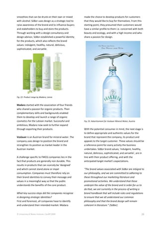 © University of Wales Institute, Cardiff 2009 26
smoothies that can be drunk on their own or mixed
with alcohol. SóBor uses design as a strategic tool to
raise awareness of the brand and to influence buyers
and stakeholders to buy and store the products.
Through working with a design consultancy and
design advisor, SóBor established a powerful identity
for the products, which also reflects the brand
values: indulgent, healthy, natural, delicious,
sophisticated, and versatile.
Fig. 22: Product range by Madara, Latvia
Madara started with the association of four friends
who shared a passion for organic products. Their
complementary skills and backgrounds enabled
them to develop and launch a range of organic
cosmetics for the Latvian market. Successful and
ambitious, Madara now seek to further expand
through exporting their products.
Voslauer is an Austrian brand for mineral water. The
company uses design to position the brand and
strengthen its position as market leader in the
Austrian market.
A challenge specific to FMCG companies lies in the
fact that products are generally non durable. This
results in products that can scarcely be ‘designed’
and which cannot stand alone or impel
consumption. Companies must therefore rely on
their brand identities to convey their message and
values in a meaningful way so that the public
understands the benefits of the core product.
What key success steps did the companies recognise
in designing strategic identities?
First and foremost, all companies have to identify
and understand their intended market. Madara
made the choice to develop products for customers
that they would like to buy for themselves. From this
starting point, they presumed their customers would
have a similar profile to them i.e. concerned with both
beauty and ecology, and with a high income and who
share a passion for design.
Fig. 23: Advertisement for Voslauer Mineral Water, Austria
With the potential consumer in mind, the next stage is
to define appropriate and authentic values for the
brand that represent the company, its product and
appeals to the target customer. These values should be
a reference point for every activity the business
undertakes. SóBor brand values, ‘indulgent, healthy,
natural, delicious, sophisticated, and versatile’, are in
line with their product offering, and with the
anticipated target market’s expectations.
“The brand values associated with SóBor are integral to
our philosophy, and we are committed to adhering to
these throughout our marketing literature and
promotional activities. We understand that these
underpin the value of the brand and in order for us to
do that, we are currently in the process of writing a
brand handbook that will include rules and regulations
to ensure that we all understand our common
philosophy and that the brand design will remain
coherent in literature.” (SóBor)
 