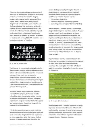 © University of Wales Institute, Cardiff 2009 27
“When we first started making organic cosmetics 3
years ago, we decided there are going to be no weak
points in our venture. We wanted to design a
company which is great both in function and form.
Logical, perfect in every detail, each function
designed with care. Beautiful, green and alive. Like
the flower (Madara) that has inspired our brand. . .
Together we share the passion for MADARA – the
humble flower form our meadows that has inspired
our brand with both its beauty and unbelievable
logics. Because we grew out of ‘madara’, we have to
be ‘madara’. We are truly MADARA, and that is why
our customers believe us” (Madara)
Fig. 24: Strap line for SóBor brand
The challenge for companies developing brands for
the first time is justifying the associated design costs.
Is there a direct correlation between this investment
and return? How much time is required to
understand the ambitions of the company, and to
translate them into a successful identity and tangible
products? On a design consultancy basis this can be
a very expensive exercise and if managed poorly can
generate the wrong result.
In order to get the most cost effective branding
exercise for his company, the founder of SóBor
enlisted the advice from a design advisor from the
local design advisory service. Without having any
experience in design or branding the founder applied
text book practices to the exercise along with the
expertise of the brand advisor.
“The design advisor’s role was to advise me on the
design issues such as constructing a design brief, and
issues surrounding design. Her role was emphasised
on giving suggestions rather that making the final
decisions as this was my role and duty. With the
advisor I had a process of gathering her thoughts on
design issues; for example deciding on the small
changes to the packaging, her experience gave me
confidence to make key decisions such as:
 Presenting a design brief;
 Choosing design and copywriting agencies;
 Evaluating brand concepts and designs.” (SóBor)
Madara adopted a different approach to enlisting a
designer to develop their brand and products. They did
not have enough funds to employ the services of a
design consultancy. However they recognised the
importance of design in their venture and enlisted an
experienced designer as one of the four start-up
partners. By including a design partner as one of the
main stakeholders in the business, it allowed a fully
considered brand to be developed. The designer could
invest enough time to fully perceive the values to be
communicated and translate them into an effective
visual concept.
Important to any branding exercise is to apply the
identity and communicate the values consistently cross
all brand touch-points. MADARA takes further
advantage of every tangible element to reflect and
apply the core values, allowing for the brand to convey
its authenticity.
Fig. 25: Principles of the Madara brand
Developing a brand is a different application of design
to product development and requires different skills
and knowledge to manage. In a market where every
business understands the importance of the branding
exercise it is more and more important to be able to
mange and inspire this aspect of design.
 
