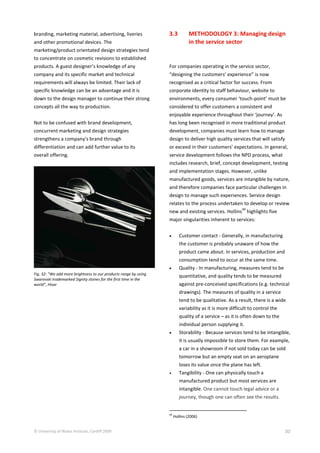 © University of Wales Institute, Cardiff 2009 30
branding, marketing material, advertising, liveries
and other promotional devices. The
marketing/product orientated design strategies tend
to concentrate on cosmetic revisions to established
products. A guest designer’s knowledge of any
company and its specific market and technical
requirements will always be limited. Their lack of
specific knowledge can be an advantage and it is
down to the design manager to continue their strong
concepts all the way to production.
Not to be confused with brand development,
concurrent marketing and design strategies
strengthens a company’s brand through
differentiation and can add further value to its
overall offering.
Fig. 32: “We add more brightness to our products range by using
Swarovski trademarked Signity stones for the first time in the
world”, Hisar
3.3 METHODOLOGY 3: Managing design
in the service sector
For companies operating in the service sector,
“designing the customers’ experience” is now
recognised as a critical factor for success. From
corporate identity to staff behaviour, website to
environments, every consumer ‘touch-point’ must be
considered to offer customers a consistent and
enjoyable experience throughout their ‘journey’. As
has long been recognised in more traditional product
development, companies must learn how to manage
design to deliver high quality services that will satisfy
or exceed in their customers’ expectations. In general,
service development follows the NPD process, what
includes research, brief, concept development, testing
and implementation stages. However, unlike
manufactured goods, services are intangible by nature,
and therefore companies face particular challenges in
design to manage such experiences. Service design
relates to the process undertaken to develop or review
new and existing services. Hollins
49
highlights five
major singularities inherent to services:
 Customer contact - Generally, in manufacturing
the customer is probably unaware of how the
product came about. In services, production and
consumption tend to occur at the same time.
 Quality - In manufacturing, measures tend to be
quantitative, and quality tends to be measured
against pre-conceived specifications (e.g. technical
drawings). The measures of quality in a service
tend to be qualitative. As a result, there is a wide
variability as it is more difficult to control the
quality of a service – as it is often down to the
individual person supplying it.
 Storability - Because services tend to be intangible,
it is usually impossible to store them. For example,
a car in a showroom if not sold today can be sold
tomorrow but an empty seat on an aeroplane
loses its value once the plane has left.
 Tangibility - One can physically touch a
manufactured product but most services are
intangible. One cannot touch legal advice or a
journey, though one can often see the results.
49
Hollins (2006)
 