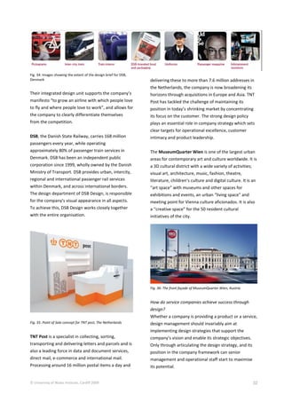 © University of Wales Institute, Cardiff 2009 32
Fig. 34: Images showing the extent of the design brief for DSB,
Denmark
Their integrated design unit supports the company’s
manifesto “to grow an airline with which people love
to fly and where people love to work”, and allows for
the company to clearly differentiate themselves
from the competition.
DSB, the Danish State Railway, carries 168 million
passengers every year, while operating
approximately 80% of passenger train services in
Denmark. DSB has been an independent public
corporation since 1999, wholly owned by the Danish
Ministry of Transport. DSB provides urban, intercity,
regional and international passenger rail services
within Denmark, and across international borders.
The design department of DSB Design, is responsible
for the company's visual appearance in all aspects.
To achieve this, DSB Design works closely together
with the entire organisation.
Fig. 35: Point of Sale concept for TNT post, The Netherlands
TNT Post is a specialist in collecting, sorting,
transporting and delivering letters and parcels and is
also a leading force in data and document services,
direct mail, e-commerce and international mail.
Processing around 16 million postal items a day and
delivering these to more than 7.6 million addresses in
the Netherlands, the company is now broadening its
horizons through acquisitions in Europe and Asia. TNT
Post has tackled the challenge of maintaining its
position in today’s shrinking market by concentrating
its focus on the customer. The strong design policy
plays an essential role in company strategy which sets
clear targets for operational excellence, customer
intimacy and product leadership.
The MuseumQuarter Wien is one of the largest urban
areas for contemporary art and culture worldwide. It is
a 3D cultural district with a wide variety of activities;
visual art, architecture, music, fashion, theatre,
literature, children’s culture and digital culture. It is an
“art space” with museums and other spaces for
exhibitions and events, an urban “living space” and
meeting point for Vienna culture aficionados. It is also
a “creative space” for the 50 resident cultural
initiatives of the city.
Fig. 36: The front façade of MuseumQuarter Wien, Austria
How do service companies achieve success through
design?
Whether a company is providing a product or a service,
design management should invariably aim at
implementing design strategies that support the
company’s vision and enable its strategic objectives.
Only through articulating the design strategy, and its
position in the company framework can senior
management and operational staff start to maximise
its potential.
 