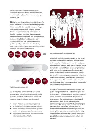 © University of Wales Institute, Cardiff 2009 34
staff on how to act / react and welcome the
customers. Standardisation of the service ensures
consistency throughout the company and every
operating site.
DSB has its own design department, DSB Design. The
stages involved in DSB’s core ‘service design’ process
follow classical design and NPD processes. They see
their main activities as being twofold: problem
defining and problem solving. A major issue in
defining a problem is to avoid developing ideas
based on internally held beliefs and assumptions. To
overcome this, DSB carry out extensive user
research, identifying user needs by a variety of
qualitative and quantitative methods including
observation, shadowing, diaries, in-depth interviews,
scenarios, role playing, and personas.
Fig. 39: The design process at DSB
Out of the 29 key service elements DSB Design
develop; 19 of them are communications related.
Every opportunity to reinforce their service and
corporate image is reviewed and developed:
 before the journey (websites, magazines);
 at the station (train station, signage system);
 on the platform (Traffic information systems);
 on the train (pictograms, uniforms, interior);
 behind the scene (intranet, work environment;
internal stakeholders / staff).
Fig. 40: Personas created and employed by DBS
One of the many techniques employed by DSB Design
to research user needs is the use of personas. This is a
technique where the designer reviews the product or
service through the eyes of the user. In the case of DSB
they created several different personas representing a
wide range of their user group and reviewed every
aspect of their service from the perspective of each
persona. The methodology provides a deep insight into
how the user perceives the service and how it meets
their expectations. This results in an extensive and
detailed review of the company’s services and provides
a basis for further development.
In order to communicate their mission across to the
public - being an “art space, a urban living space and a
creative space” - MuseumQuarter Wien use renowned
artists, designers and architects to design unique
environments that are conducive to creativity and
performance. These include everything from
commissioning progressive architecture to an original
signing system, internal and external pieces of
furniture that represent a different way of living and
learning. Their promotional material and advertising
communicated a fresh and eye-catching approach to
going to the museum and experiencing culture for
everyone.
 