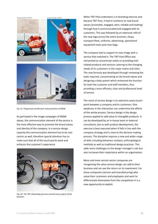 © University of Wales Institute, Cardiff 2009 35
Fig. 41: Progressive architecture and promotion at MQW
As portrayed in the image campaigns of MQW
above, the communication element of the service is
the most effective way to promote the brand values
and identity of the company. In a service design
capacity the communication element has to be user
centric as well, therefore special attention has to
make sure that all of the touch points work and
enhance the customer’s experience
Fig. 42: The TNT rebranding exercise covered every aspect of the
business.
When TNT Post underwent a re-branding exercise and
became TNT Post, it had to reinforce its new found
values (accessible, engaged, alert, reliable and leading)
through how it communicated and engaged with its
customers. This was followed by an extensive refit of
the new logo across the entire business; shops,
transport fleet, uniforms, advertising, operational
equipment even post man bags.
The company had to support its new image with a
service that matched it. The TNT Post Office was
reinvented to concentrate solely on providing mail-
related products and services catering to the changing
needs of its customers in the major towns and cities.
The new formula was developed through reviewing the
tasks required, concentrating on the brand values and
designing a shop system which enhanced the function
for both the customer and staff members, thus
providing a more efficient, clear and professional level
of service.
The remit of service design is to extend to every touch-
point between a company and its customers. One
weakness in the interaction can undermine the efforts
of the whole process. Service design is the design
process applied to add value to intangible products. It
can be developed by an in-house team or external
consultants, but as with product development, the
exercise is best executed when it falls in line with the
company strategy and is close to the decision making
process. The discipline requires a new and wider range
of skills including behaviour analysis, anthropological
methods as well as traditional design practices. This
adds more challenges to the design manager’s role but
also increases their importance within an organisation.
More and more service sector companies are
recognising the value service design can add to their
business and can see the return on its investment. For
those companies (service and manufacturing) who
value their customers and employees and want to
differentiate themselves from the competition it is a
new opportunity to exploit.
 