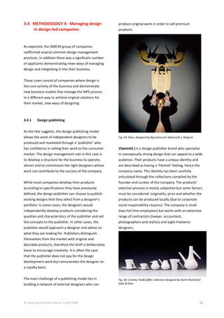 © University of Wales Institute, Cardiff 2009 36
3.4 METHODOLOGY 4: Managing design
in design-led companies
As expected, the DME34 group of companies
reaffirmed several common design management
practices. In addition there was a significant number
of applicants demonstrating news ways of managing
design and integrating it into their business.
These cases consist of companies where design is
the core activity of the business and demonstrate
new business models that manage the NPD process
in a different way to achieve original solutions for
their market, new ways of designing.
3.4.1 Design publishing
As the title suggests, the design publishing model
allows the work of independent designers to be
produced and marketed through a ‘publisher’ who
has confidence in selling their work to the consumer
market. The design management role in this case is
to develop a structure for the business to operate,
attract and to commission the right designers whose
work can contribute to the success of the company.
While most companies develop their products
according to specifications they have previously
defined, the design publisher can choose to publish
existing designs that they select from a designer’s
portfolio. In some cases, the designers would
independently develop products considering the
qualities and characteristics of the publisher and sell
the concepts to the publisher. In other cases, the
publisher would approach a designer and advise on
what they are looking for. Publishers distinguish
themselves from the market with original and
desirable products, therefore the brief is deliberately
loose to encourage creativity. It is often the case
that the publisher does not pay for the design
development work but remunerates the designer on
a royalty basis.
The main challenge of a publishing model lies in
building a network of external designers who can
produce original work in order to sell premium
products.
Fig. 43: Deer, designed by Big-Game for Vlaemsch( ), Belgium
Vlaemsh( ) is a design publisher brand who specialise
in conceptually strong design that can appeal to a wide
audience. Their products have a unique identity and
are described as having a ‘Flemish’ feeling, hence the
company name. This identity has been carefully
articulated through the collections complied by the
founder and curator of the company. The products’
selection process is mostly subjective but some factors
must be considered: originality, price and whether the
products can be produced locally (due to corporate
social responsibility reasons). The company is small
(two full time employees) but works with an extensive
range of contractors (lawyer, accountant,
photographers and stylists) and eight freelance
designers.
Fig. 44: Creemy Tea&Coffee collection designed by Karim Rashid for
Gaia & Gino
 
