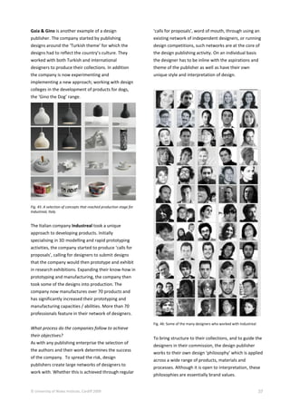 © University of Wales Institute, Cardiff 2009 37
Gaia & Gino is another example of a design
publisher. The company started by publishing
designs around the ‘Turkish theme’ for which the
designs had to reflect the country’s culture. They
worked with both Turkish and international
designers to produce their collections. In addition
the company is now experimenting and
implementing a new approach; working with design
colleges in the development of products for dogs,
the ‘Gino the Dog’ range.
Fig. 45: A selection of concepts that reached production stage for
Industreal, Italy.
The Italian company Industreal took a unique
approach to developing products. Initially
specialising in 3D modelling and rapid prototyping
activities, the company started to produce ‘calls for
proposals’, calling for designers to submit designs
that the company would then prototype and exhibit
in research exhibitions. Expanding their know-how in
prototyping and manufacturing, the company then
took some of the designs into production. The
company now manufactures over 70 products and
has significantly increased their prototyping and
manufacturing capacities / abilities. More than 70
professionals feature in their network of designers.
What process do the companies follow to achieve
their objectives?
As with any publishing enterprise the selection of
the authors and their work determines the success
of the company. To spread the risk, design
publishers create large networks of designers to
work with. Whether this is achieved through regular
‘calls for proposals’, word of mouth, through using an
existing network of independent designers, or running
design competitions, such networks are at the core of
the design publishing activity. On an individual basis
the designer has to be inline with the aspirations and
theme of the publisher as well as have their own
unique style and interpretation of design.
Fig. 46: Some of the many designers who worked with Industreal
To bring structure to their collections, and to guide the
designers in their commission, the design publisher
works to their own design ‘philosophy’ which is applied
across a wide range of products, materials and
processes. Although it is open to interpretation, these
philosophies are essentially brand values.
 
