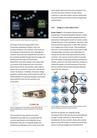 © University of Wales Institute, Cardiff 2009 39
Fig. 48: A schematic of the Plusarchitect cooperative.
The ability of the technology platform that
Plusarchitect developed to deliver a fast and
accurate interface to the customer is the result of a
lot of design and development work. Although the
customer feels they have designed their own villa, it
has only been possible through extensive design and
development work done by Plusarchitect
beforehand. They had to design a Villa system that
can provide all the living needs and construction
requirements but can also provide a wide range of
options for the customers choose from and that the
cluster can produce. In addition, they had to design
parametric software that could translate the 100’s of
Villa possibilities into working drawings, construction
plans and bill of items for fast quotation and
construction.
Fig. 49: A page from the Plusarchitect website illustrating the
design developed by the customer through the on-line design
process.
This investment in the product and service
development was high, but, by preparing all the
common specifications and production set-up
beforehand, they can turn bespoke design and
production around faster and at a lower price than
other design and build construction companies. The
real time interaction with the interface allows
customers to view their options and see exactly what
they want without the need to involve a design/sales
representative.
3.4.3 Design as a value added service
Grupo Vangest is a Portuguese tooling company
specialising in manufacturing plastic-injection moulds.
In the early 1990s, the company recognised that the
production of tooling alone would not remain a viable
strategic direction in the marketplace. Therefore, they
restructured their organisation to offer NPD solutions
as an integral part of their service. They established
their own in-house design studio and was able to offer
subsidised deign consultancy work (dependent on
tooling and manufacturing requirements) to attract
customers. The outcome of this has been to provide
the entire design, prototyping, tooling and production
facilities under one roof, which allows the company to
control the quality, cost and timescales of the entire
exercise and thus take this level of project planning
away from the customers.
Fig. 50: Diagram of the process structure of Grupo Vangest and the
position of design as part of its range of services.
Over the last decade, the integrated design
consultancy within their business has proved effective
enough for large customers to sub-contract the
development of major products. Many other tooling
agencies now offer design consultancy as part of their
service, but Grupo Vangest have benefited from
 