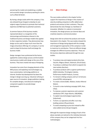 © University of Wales Institute, Cardiff 2009 40
pioneering this model and establishing a credible
and successful design consultancy working for clients
such as Black & Decker.
By having a design studio within the company, it has
also allowed Grupo Vangest to develop its own
original range of products to promote their technical
expertise and R&D base to potential customers.
A common feature of the business models
represented above is a recognition of the
shortcomings and limitations inherent in the
traditional business and design models that applied
to their respective markets. They demonstrate how
design can be used to shape much more than the
image and product offerings of a company; it can be
used to shape the business itself and design the
business model.
Design managers have synthesised all the factors,
applied the creative design process and formulated
new business models with design at the core of the
business. They have created new ways of designing.
Innovation has come from changing elements of the
NPD process and exploiting new technologies e.g.
mass customisation, technology platforms or
internet. Another key development has been the
change in design sourcing e.g. Industreal utilising an
open source of innovation, design publishers looking
for complete designs, manufacturers looking for
component suppliers to provide design
development.
3.5 Main Findings
The case studies outlined in this chapter further
support the importance of design in the creation of
value by enabling companies to offer added value
products and services to their customers. They also
demonstrate the role of design as a facilitator of
innovation. Whether it is radical or incremental
innovation, the design process can channel ideas and
creativity towards a commercial product.
Design alone did not achieve the products and results
illustrated in this chapter. The case studies showed the
importance of design being aligned with the strategy
and management approaches of the company in order
to maximise its contribution. There are different design
strategies for different business objectives. These are
the business objectives addressed through the case
studies:
 To produce new and original products (Eva Solo,
VacuVin, Magnus Olesen, Vlaemsch, Gino & Gaia);
 To produce a solid base from which to expand into
new markets (Karcher);
 To produce products with a superior performance
(SENZ Umbrellas, Thrislington Cubicles,
Performance Health Products, Curana);
 To reinvent a failing company and turn its fortunes
around (KTM, Labinprogres);
 To create a brand (SoBor, Madara, Vosleur Mineral
Water);
 To launch a new marketing campaign (VIPP, Hisar,
Cifial);
 To improve customer experience and customer
satisfaction (TNT, Virgin Atlantic, DSB,MQW);
 To exploit new technological opportunities
(Industreal);
 To form a co-operative and offer a turn-key
building solution (Plusarchitect);
 To avoid competing on price but instead to offer
value added service (Grupo Vangest).
Although the respective design strategy of each of the
above examples are tailored to the individual demands
of the company they can be categorised into four
methodologies:
 
