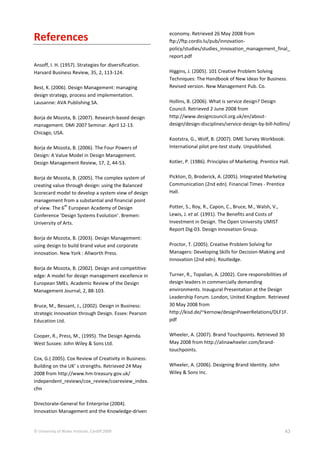 © University of Wales Institute, Cardiff 2009 43
References
Ansoff, I. H. (1957). Strategies for diversification.
Harvard Business Review, 35, 2, 113-124.
Best, K. (2006). Design Management: managing
design strategy, process and implementation.
Lausanne: AVA Publishing SA.
Borja de Mozota, B. (2007). Research-based design
management. DMI 2007 Seminar. April 12-13.
Chicago, USA.
Borja de Mozota, B. (2006). The Four Powers of
Design: A Value Model in Design Management.
Design Management Review, 17, 2, 44-53.
Borja de Mozota, B. (2005). The complex system of
creating value through design: using the Balanced
Scorecard model to develop a system view of design
management from a substantial and financial point
of view. The 6
th
European Academy of Design
Conference ‘Design Systems Evolution’. Bremen:
University of Arts.
Borja de Mozota, B. (2003). Design Management:
using design to build brand value and corporate
innovation. New York : Allworth Press.
Borja de Mozota, B. (2002). Design and competitive
edge: A model for design management excellence in
European SMEs. Academic Review of the Design
Management Journal, 2, 88-103.
Bruce, M., Bessant, J., (2002). Design in Business:
strategic Innovation through Design. Essex: Pearson
Education Ltd.
Cooper, R., Press, M., (1995). The Design Agenda.
West Sussex: John Wiley & Sons Ltd.
Cox, G.( 2005). Cox Review of Creativity in Business:
Building on the UK’ s strengths. Retrieved 24 May
2008 from http://www.hm-treasury.gov.uk/
independent_reviews/cox_review/coxreview_index.
cfm
Directorate-General for Enterprise (2004).
Innovation Management and the Knowledge-driven
economy. Retrieved 26 May 2008 from
ftp://ftp.cordis.lu/pub/innovation-
policy/studies/studies_innovation_management_final_
report.pdf
Higgins, J. (2005). 101 Creative Problem Solving
Techniques: The Handbook of New Ideas for Business.
Revised version. New Management Pub. Co.
Hollins, B. (2006). What is service design? Design
Council. Retrieved 2 June 2008 from
http://www.designcouncil.org.uk/en/about-
design/design-disciplines/service-design-by-bill-hollins/
Kootstra, G., Wolf, B. (2007). DME Survey Workbook:
International pilot pre-test study. Unpublished.
Kotler, P. (1986). Principles of Marketing. Prentice Hall.
Pickton, D, Broderick, A. (2005). Integrated Marketing
Communication (2nd edn). Financial Times - Prentice
Hall.
Potter, S., Roy, R., Capon, C., Bruce, M., Walsh, V.,
Lewis, J. et al. (1991). The Benefits and Costs of
Investment in Design. The Open University UMIST
Report Dig-03. Design Innovation Group.
Proctor, T. (2005). Creative Problem Solving for
Managers: Developing Skills for Decision-Making and
Innovation (2nd edn). Routledge.
Turner, R., Topalian, A. (2002). Core responsibilities of
design leaders in commercially demanding
environments. Inaugural Presentation at the Design
Leadership Forum. London, United Kingdom. Retrieved
30 May 2008 from
http://kisd.de/~kernow/designPowerRelations/DLF1F.
pdf
Wheeler, A. (2007). Brand Touchpoints. Retrieved 30
May 2008 from http://alinawheeler.com/brand-
touchpoints.
Wheeler, A. (2006). Designing Brand Identity. John
Wiley & Sons Inc.
 
