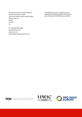 © University of Wales Institute, Cardiff 2009 44
The National Centre for Product Design &
Development Research (PDR),
University of Wales Institute, Cardiff (UWIC),
Western Avenue,
Cardiff,
CF5 2YB
UK
Tel: +44 (0)29 2041 6668
www.pdronline.co.uk
www.uwic.ac.uk
www.designmanagementeurope.com
The ADMIRE programme and DME Award are
made possible with financing from the European
Union through the PRO INNO Europe initiative.
 