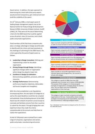 © University of Wales Institute, Cardiff 2009 5
Award winner. In addition, this open approach to
determining the criteria with third party experts
would promote transparency, gain endorsement and
build the credibility of the award.
On 21
st
February 2008, a small expert panel of
leading design management experts met at the
National Centre for Product Design & Development
Research (PDR), University of Wales Institute, Cardiff
(UWIC), UK. They were set the task of determining
criteria for the DME Award that could be applied
across all sectors, sizes, EU countries, and to both
public and private organisations.
Panel members all felt that those companies who
place a strategic advantage on design would be able
to identify with the criteria and react positively to
the challenge of submitting for the DME Award. The
criteria agreed by the panel of experts were as
follows:
 Leadership in Design Innovation: Defining and
implementing a vision for the whole
organisation.
 Driving Change through Design: Identifying
significant changes within an organisation
where design has played a major role.
 Excellence in Design Co-ordination:
Demonstrating capabilities, processes, skills and
resources.
 Strategic Performance: Demonstrating
performance based on objectives, deliverables
and results (tangible and intangibles).
With the criteria established, a set of guidelines
encompassing them, the description of categories as
well as the award deadlines could then be compiled
and published. A key facilitating element of the DME
Award was the network of partners across Europe to
nominate and facilitate entrants from their countries
to submit for the award. Through bringing their own
expertise to bear they made the criteria
comprehensible to the entrants and help them to
realise their applications.
A total of 128 posters were received from a wide
range of companies, organisations and sectors,
public and private, manufacturing and service.
Large company category
Open to private companies with 250 employees or more
or with an annual turnover in excess of €50,000,000.
Medium-sized company category
Open to private companies with 50 to 249 employees or
with an annual turnover not in excess of €50,000,000.
Small company category
Open to private companies with 10 to 49 employees and
with an annual turnover not in excess of €10,000,000.
Micro company category
Open to private companies with 9 employees or less and
with an annual turnover not in excess of €2,000,000.
Public or non-profit organisation (NPO)
Open to public or non-profit organisations such as
charities, government programmes, city councils or
schools and colleges.
First time design project
This category is specific to SMEs (less than 250
employees and a turnover not in excess of €50,000,000).
The purpose of this category is to showcase good
examples of organisations managing design for the first
time. This can either come from established
organisations or from start-ups.
Design strategy for sustainability
This category is open to private companies and public
organisations of all sizes. Sustainability relates to design
strategies encompassing social responsibility, improving
the environment or reducing ecological impact.
Fig. 2: Breakdown and description of categories of the 126 entries to
the 2008 DME Award
 