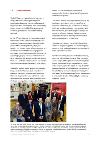 © University of Wales Institute, Cardiff 2009 6
1.3 Sample selection
The DME Award Jury was selected to represent a
variety of business and design management
experience and expertise from across Europe and
beyond. All of the Jury members were nominated by
project partners of the ADMIRE programme and
went through a selection process before being
approved.
On the 19
th
June 2008, the Jury assembled at UWIC
to review the poster submissions and decide upon
the winners. Jury members were divided into two
groups of four and charged with judging one
category at a time per group. Different groups of jury
members were selected for each judging session
with regard to their specific expertise. At the start of
each category judging session, a moderator would
agree the session plan with the Jury and ask whether
there was a conflict of interest between any member
and the list of entrants in the category to be judged.
The judging sessions started with the Jury members
being provided with scorecards to assist them in
evaluating the entries according to the set criteria.
The marks they recorded were not intended to be
definitive results, but rather were designed to assist
the Jury in arriving at a working shortlist for further
debate. The Jury panel for each session was
empowered to decide on the number of honourable
mentions to be granted.
The criteria marking process proved itself through the
consistency of the scores given by each of the Jury
members. Furthermore, the final decision of the Jury -
which was based on discussion - was consistent with
their initial scores, thus reinforcing the validity of the
criteria for selection. However, the Jury members
regretted that not all of the companies followed or
demonstrated evidence of the criteria.
The moderators played a crucial role in focusing the
debate on design management and in delivering each
session on time, yet also allowing the Jury members to
freely express their opinions.
From the 128 entries, the jury selected 34 companies,
which met the DME Award criteria. These companies
are the sample (DME34) determined by the Jury to be
leading exponents of design management in Europe
and were analysed for this report. The objective of this
report is to provide an overview of the current state of
the art of design management as determined by the
DME Award. A literature review of design management
is conducted in Chapter 2 followed by the case study
analysis in Chapter 3.
Fig. 3: The 2008 DME Award Jury, 19th
June, Cardiff. Front row left to right: Prof. Robert Brown, UK (Moderator); Anna Wróblewska, Poland
(Juror); Joao Mena de Matos, Portugal (Moderator); Dr Maarit Lindström, Finland (Juror); Professor Saša Janez Mächtig, Slovenia (Juror),
Stephen Conlon, Ireland (Juror). Back row left to right: Dr Thomas Lockwood, USA (Juror), Xènia Viladàs, Spain (Juror); Darragh Murphy,
Ireland (Co-ordinator); Sir George Cox, UK (Juror); Prof. Dr. Eric Jan Hultink, The Netherlands (Juror); Michael Thomson, UK (Moderator).
Absent from photo: Dr Frank O’Connor, Ireland (Advisor).Photo by Glenn Edwards.
 