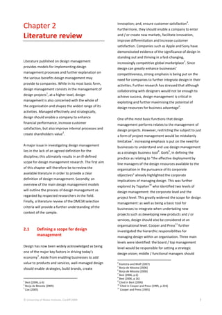 © University of Wales Institute, Cardiff 2009 7
Chapter 2
Literature review
Literature published on design management
provides models for implementing design
management processes and further explanation on
the various benefits design management may
provide to companies. While in its most basic form,
design management consists in the management of
design projects
1
, at a higher level, design
management is also concerned with the whole of
the organisation and shapes the widest range of its
activities. Managed effectively and strategically,
design should enable a company to enhance
financial performance, increase customer
satisfaction, but also improve internal processes and
create shareholders value
2
.
A major issue in investigating design management
lies in the lack of an agreed definition for the
discipline; this ultimately results in an ill-defined
scope for design management research. The first aim
of this chapter will therefore be to review the
available literature in order to provide a clear
definition of design management. Secondly; an
overview of the main design management models
will outline the process of design management as
regarded by respected researchers in the field.
Finally, a literature review of the DME34 selection
criteria will provide a further understanding of the
context of the sample.
2.1 Defining a scope for design
management
Design has now been widely acknowledged as being
one of the major key factors in driving today’s
economy
3
. Aside from enabling businesses to add
value to products and services, well-managed design
should enable strategies, build brands, create
1
Best (2006, p.6)
2
Borja de Mozota (2005)
3
Cox (2005)
innovation; and, ensure customer satisfaction
4
.
Furthermore, they should enable a company to enter
and / or create new markets, facilitate innovation,
improve differentiation and increase customer
satisfaction. Companies such as Apple and Sony have
demonstrated evidence of the significance of design in
standing out and thriving in a fast-changing,
increasingly competitive global marketplace
5
. Since
design can greatly enhance businesses’
competitiveness, strong emphasis is being put on the
need for companies to further integrate design in their
activities. Further research has stressed that although
collaborating with designers would not be enough to
achieve success, design management is critical in
exploiting and further maximising the potential of
design resources for business advantage
6
.
One of the most basic functions that design
management performs relates to the management of
design projects. However, restricting the subject to just
a form of project management would be mistakenly
limitative
7
. Increasing emphasis is put on the need for
businesses to understand and use design management
as a strategic business tool
8
. Gorb
9
, in defining the
practice as relating to “the effective deployment by
line managers of the design resources available to the
organisation in the pursuance of its corporate
objectives” already highlighted the corporate
implications of managing design. This was further
explored by Topalian
10
who identified two levels of
design management: the corporate level and the
project level. This greatly widened the scope for design
management: as well as being a basic tool for
businesses to integrate when undertaking new
projects such as developing new products and / or
services, design should also be considered at an
organisational level. Cooper and Press
11
further
investigated the hierarchic responsibilities for
managing design within an organisation. Three main
levels were identified: the board / top management
level would be responsible for setting a strategic
design vision; middle / functional managers should
4
Kootstra and Wolf (2007)
5
Borja de Mozota (2006)
6
Borja de Mozota (2006)
7
Best (2006, p.6)
8
Best (2006, p.16)
9
Cited in Best (2006)
10
Cited in Cooper and Press (1995, p.224)
11
Cooper and Press (1995)
 