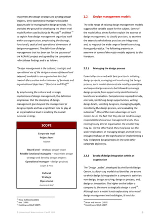 © University of Wales Institute, Cardiff 2009 8
implement the design strategy and develop design
projects, while operational managers should be
accountable for managing the design projects. This
provided the ground for developing the three-level
model further used by Borja de Mozota
12
and Best
13
to explain how design management organises itself
within an organisation, emphasising the strategic,
functional / tactical and operational dimensions of
design management. The definition of design
management that has been set for the purpose of
the ADMIRE project and agreed by the consortium
reflect these findings and is as follows:
“Design management is the cultural, strategic and
operational use of the design resources (internal and
external) available to an organisation directed
towards the creation and attainment of business and
organisational objectives.“ (Kootstra and Wolf)
14
By emphasising the cultural and strategic
implications of design management, the definition
emphasises that the discipline of design
management goes beyond the management of
design projects and has a significant role to play at
an organisational level in enabling the overall
business strategy.
SCOPE
Corporate level
Project level
Topalian
Board level – strategic design vision
Middle functional managers – implement design
strategy and develop design projects
Operational manager – design projects
Cooper & Press
Cultural
Strategic
Operational
Kootstra & Wolf
12
Borja de Mozota (2003)
13
Best (2006)
14
Kootstra and Wolf (2007)
2.2 Design management models
The wide range of existing design management models
suggests the variable scope for the subject. Some of
the models thus aim to further explain the essence of
design management, to classify practices, to examine
the extent to which these practices are integrated;
and, to map out the wide range of benefits resulting
from good practice. The following presents an
overview of some of the major models explored by the
literature.
2.2.1 Managing the design process
Essentially concerned with best practice in initiating
design projects, managing and monitoring the design
process, such models demonstrate mostly prescriptive
and sequential processes to be followed to manage
design projects, from opportunity identification to
launch and evaluation. Competencies required include,
inter alia, identifying design opportunities, writing
design briefs, selecting designers, managing budgets,
monitoring the design process, and evaluating the
outcomes
15
. One of the main advantages of such
models lies in the fact that they do not tend to assign
responsibilities to various management levels, thus
relating to any kind of organisation the smaller they
may be. On the other hand, they may leave out the
wider implications of managing design and not stress
enough emphasis of the significance of implementing a
fully integrated design process in line with other
corporate objectives.
2.2.2 Levels of design integration within an
organisation
The ‘Design Ladder’, developed by the Danish Design
Centre, is a four-step model that identifies the extent
to which design is integrated in a company’s activities:
non-design, design as styling, design as process; and,
design as innovation. The higher on the ladder a
company is, the more strategically design is used
16
.
Although such a model is not explanatory in terms of
design management methodologies, it tends to
15
Bruce and Bessant (2002)
16
Kootstra and Wolf (2007)
 