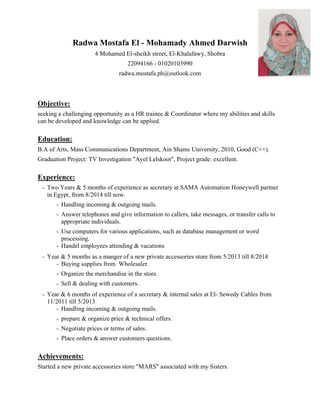 Radwa Mostafa El - Mohamady Ahmed Darwish
4 Mohamed El-sheikh street, El-Khalafawy, Shobra
22094166 - 01020103990
radwa.mostafa.ph@outlook.com
Objective:
seeking a challenging opportunity as a HR trainee & Coordinator where my abilities and skills
can be developed and knowledge can be applied.
Education:
B.A of Arts, Mass Communications Department, Ain Shams University, 2010, Good (C++).
Graduation Project: TV Investigation "Ayel Lelskoot", Project grade: excellent.
Experience:
- Two Years & 5 months of experience as secretary at SAMA Automation Honeywell partner
in Egypt, from 8/2014 till now.
- Handling incoming & outgoing mails.
- Answer telephones and give information to callers, take messages, or transfer calls to
appropriate individuals.
- Use computers for various applications, such as database management or word
processing.
- Handel employees attending & vacations
- Year & 5 months as a manger of a new private accessories store from 5/2013 till 8/2014
- Buying supplies from Wholesaler.
- Organize the merchandise in the store.
- Sell & dealing with customers.
- Year & 6 months of experience of a secretary & internal sales at El- Sewedy Cables from
11/2011 till 5/2013
- Handling incoming & outgoing mails.
- prepare & organize price & technical offers.
- Negotiate prices or terms of sales.
- Place orders & answer customers questions.
Achievements:
Started a new private accessories store "MARS" associated with my Sisters.
 