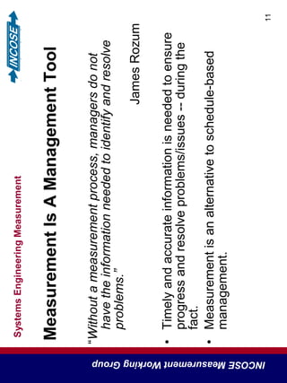 SystemsEngineeringMeasurement
INCOSEMeasurementWorkingGroup
11
MeasurementIsAManagementTool
“Withoutameasurementprocess,managersdonot
havetheinformationneededtoidentifyandresolve
problems.”
JamesRozum
•Timelyandaccurateinformationisneededtoensure
progressandresolveproblems/issues--duringthe
fact.
•Measurementisanalternativetoschedule-based
management.
 