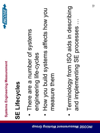SystemsEngineeringMeasurement
INCOSEMeasurementWorkingGroup
12
SELifecycles
•Thereareanumberofsystems
engineeringlife-cycles
•Howyoubuildsystemsaffectshowyou
measurethem
•TerminologyfromISOaidsindescribing
andimplementingSEprocesses…
 