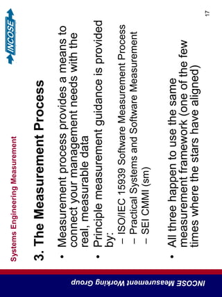 SystemsEngineeringMeasurement
INCOSEMeasurementWorkingGroup
17
3.TheMeasurementProcess
•Measurementprocessprovidesameansto
connectyourmanagementneedswiththe
real,measurabledata
•Principlemeasurementguidanceisprovided
by:
–ISO/IEC15939SoftwareMeasurementProcess
–PracticalSystemsandSoftwareMeasurement
–SEICMMI(sm)
•Allthreehappentousethesame
measurementframework(oneofthefew
timeswherethestarshavealigned)
 