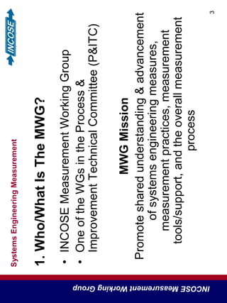 SystemsEngineeringMeasurement
INCOSEMeasurementWorkingGroup
3
1.Who/WhatIsTheMWG?
•INCOSEMeasurementWorkingGroup
•OneoftheWGsintheProcess&
ImprovementTechnicalCommittee(P&ITC)
MWGMission
Promotesharedunderstanding&advancement
ofsystemsengineeringmeasures,
measurementpractices,measurement
tools/support,andtheoverallmeasurement
process
 