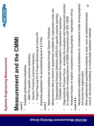 SystemsEngineeringMeasurement
INCOSEMeasurementWorkingGroup
32
MeasurementandtheCMMI
Level2
•Establishperformancebaselines:
–M&APAspecificpractices(activities),
–GenericPractices(commonfeatures),
–ProjectPlanningPA&ProjectMonitoring&ControlPA
•Essentialpreparationforaccomplishinglevel4&5PAs
Level3
•MeasurementpracticesarematuredthroughGenericPractices
•Measurementdataisstoredinrepositoriesavailablefororganization-wideuse
–OrganizationalProcessDefinition(OPD)PAspecificpractice(activity),
“Establishandmaintaintheorganization'smeasurementrepository.”
•OrganizationalProcessFocus-providestheevaluationandimprovementpractice
tocompletethecorrespondenceofCMMImeasurementwithISO15939
•Analysisfocusesonexplicitcomparisonsamongprojects/organizationroll-up
Level4&5
•Measurementestablishescrucialbaselinesforcomparisonsmadeamongprojects
andacrosstheorganization
•Moresophisticatedquantitativeanalysisisused,suchasstatisticalprocess
control,structuredmodeling,ormultivariatestatisticalmethods
 