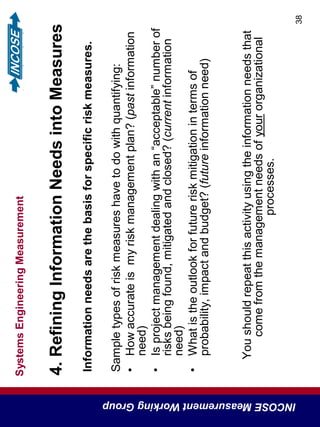 SystemsEngineeringMeasurement
INCOSEMeasurementWorkingGroup
38
4.RefiningInformationNeedsintoMeasures
Informationneedsarethebasisforspecificriskmeasures.
Sampletypesofriskmeasureshavetodowithquantifying:
•Howaccurateismyriskmanagementplan?(pastinformation
need)
•Isprojectmanagementdealingwithan“acceptable”numberof
risksbeingfound,mitigatedandclosed?(currentinformation
need)
•Whatistheoutlookforfutureriskmitigationintermsof
probability,impactandbudget?(futureinformationneed)
Youshouldrepeatthisactivityusingtheinformationneedsthat
comefromthemanagementneedsofyourorganizational
processes.
 
