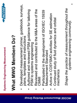 SystemsEngineeringMeasurement
INCOSEMeasurementWorkingGroup
4
WhatMWGMembersDo?
•Developedmeasurementprimer,guidebook,surveys,
plans,templatesandinstructions
•AuthoredandreviewedPSMguidancefortailoring
PSMtosystemsengineering
•ReviewedandcontributedtotheM&Aareasofthe
CMMI
•ParticipatedinthedevelopmentofISO/IEC15939
MeasurementStandard
•ActiveinCOSYSMOactivitiesforSEestimation
•Continuedstudyoffluiddynamicsandorbital
mechanics
Shapethepracticeofmeasurementthroughoutthe
systemsengineeringcommunity.
 