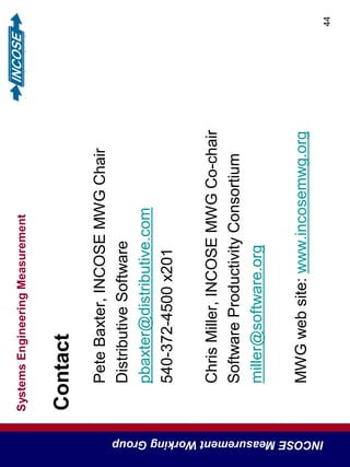SystemsEngineeringMeasurement
INCOSEMeasurementWorkingGroup
44
Contact
PeteBaxter,INCOSEMWGChair
DistributiveSoftware
pbaxter@distributive.com
540-372-4500x201
ChrisMiller,INCOSEMWGCo-chair
SoftwareProductivityConsortium
miller@software.org
MWGwebsite:www.incosemwg.org
 