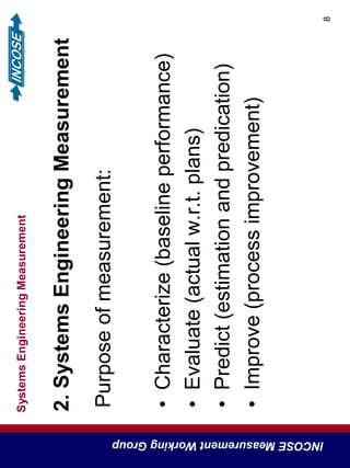 SystemsEngineeringMeasurement
INCOSEMeasurementWorkingGroup
8
2.SystemsEngineeringMeasurement
Purposeofmeasurement:
•Characterize(baselineperformance)
•Evaluate(actualw.r.t.plans)
•Predict(estimationandpredication)
•Improve(processimprovement)
 