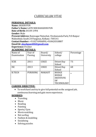 CURRICULUM VITAE
PERSONAL DETAILS:
Name: AKASH PUN
Father’s Name: LATE NIR BAHADUR PUN
Date of Birth: 04-09-1994
Gender: Male
Present Address: Ramnagar Natunhat, VivekanandaPark, P.O-Raipur
Maheshtala South 24 Parganas, Kolkata -700141
Contact Number:+918276906890,+918420318807
Email Id: akashpun400@gmail.com
Experience: Fresher
ACADEMIC DETAILS:
Name of
Examination
Year of
Passing
Board/
University
School/
college
Percentage
ICSE 2011 CISCE Orient Day
School
73
ISC 2013 CISCE Orient Day
School
68
B.TECH PURSUING MAKAUT BUDGE
BUDGE
INSTITUTE
OF
TECHNOLOGY
-
CAREER OBJECTIVE:
 To work hard and try to give fullpotential on the assigned job,
continuouslearningand gain moreexperience.
HOBBIES:
 Traveling
 Music
 Reading
 Painting
 Sports/ Gym
 Moviewatching
 Net surfing
 Fashion & modeling
 Socializing
 Solving puzzles
 