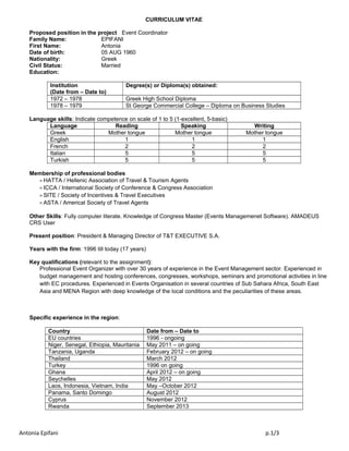 CURRICULUM VITAE
Proposed position in the project Event Coordinator
Family Name: EPIFANI
First Name: Antonia
Date of birth: 05 AUG 1960
Nationality: Greek
Civil Status: Married
Education:
Institution
(Date from – Date to)
Degree(s) or Diploma(s) obtained:
1972 – 1978 Greek High School Diploma
1978 – 1979 St George Commercial College – Diploma on Business Studies
Language skills: Indicate competence on scale of 1 to 5 (1-excellent, 5-basic)
Language Reading Speaking Writing
Greek Mother tongue Mother tongue Mother tongue
English 1 1 1
French 2 2 2
Italian 5 5 5
Turkish 5 5 5
Membership of professional bodies
÷ HATTA / Hellenic Association of Travel & Tourism Agents
÷ ICCA / International Society of Conference & Congress Association
÷ SITE / Society of Incentives & Travel Executives
÷ ASTA / Americal Society of Travel Agents
Other Skills: Fully computer literate. Knowledge of Congress Master (Events Managemenet Software). AMADEUS
CRS User
Present position: President & Managing Director of T&T EXECUTIVE S.A.
Years with the firm: 1996 till today (17 years)
Key qualifications (relevant to the assignment):
Professional Event Organizer with over 30 years of experience in the Event Management sector. Experienced in
budget management and hosting conferences, congresses, workshops, seminars and promotional activities in line
with EC procedures. Experienced in Events Organisation in several countries of Sub Sahara Africa, South East
Asia and MENA Region with deep knowledge of the local conditions and the peculiarities of these areas.
Specific experience in the region:
Country Date from – Date to
EU countries 1996 - ongoing
Niger, Senegal, Ethiopia, Mauritania May 2011 – on going
Tanzania, Uganda February 2012 – on going
Thailand March 2012
Turkey 1996 on going
Ghana April 2012 – on going
Seychelles May 2012
Laos, Indonesia, Vietnam, India May –October 2012
Panama, Santo Domingo August 2012
Cyprus November 2012
Rwanda September 2013
Antonia Epifani p.1/3
 