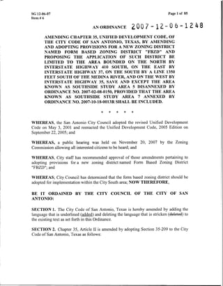 SG 12-06-07
Item # 6
Page 1 of 85
ANORDINANCE 2 0 0 7 - 1 2 - 0 6 - 1 2 4 8
AMENDING CHAPTER 35, UNIFIED DEVELOPMENT CODE, OF
THE CITY CODE OF SAN ANTONIO, TEXAS, BY AMENDING
AND ADOPTING PROVISIONS FOR A NEW ZONING DISTFUCT
NAMED FORM BASED ZONING DISTRICT "FBZD" AND
PROPOSING THE APPLICATION OF SUCH DISTRICT BE
LIMITED TO THE AREA BOUNDED ON THE NORTH BY
INTERSTATE HIGHWAY 410 SOUTH, ON THE EAST BY
INTERSTATE HIGHWAY 37, ON THE SOUTH BY A LINE 1350
FEET SOUTH OF THE MEDINA RIVER, AND ON THE WEST BY
INTERSTATE HIGHWAY 35, SAVE AND EXCEPT THE AREA
KNOWN AS SOUTHSIDE STUDY AREA 5 DISANNEXED BY
ORDINANCE NO. 2007-02-08-0150, PROVIDED THAT THE AREA
KNOWN AS SOUTHSIDE STUDY AREA 7 ANNEXED BY
ORDINANCE NO. 2007-10-18-0013R SHALL BE INCLUDED.
WHEREAS, the San Antonio City Council adopted the revised Unified Development
Code on May 3, 2001 and reenacted the Unified Development Code, 2005 Edition on
September 22,2005; and
WHEREAS, a public hearing was held on November 20, 2007 by the Zoning
Commission allowing all interested citizens to be heard; and
WHEREAS, City staff has recommended approval of those amendments pertaining to
adopting provisions for a new zoning district named Form Based Zoning District
"FBZD"; and
WHEREAS; City Council has determined that the form based zoning district should be
adopted for implementation within the City South area; NOW THEREFORE,
BE IT ORDAINED BY THE CITY COUNCIL OF THE CITY OF SAN
ANTONIO:
SECTION 1. The City Code of San Antonio, Texas is hereby amended by adding the
language that is underlined (added) and deleting the language that is stricken (Meted)to
the existing text as set forth in this Ordinance.
SECTION 2. Chapter 35, Article I1 is amended by adopting Section 35-209 to the City
Code of San Antonio, Texas as follows:
 
