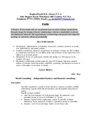 Stephen Booth B.Sc. (Econ), F.C.A
160c Hoppers Road, Winchmore Hill, London, N21 3LA
Telephone: 07711 350919, Email: s_g_booth2003@hotmail.com
Profile
A Finance Professional with an exceptional track record in leading organisations
through change by forging effective relationships with key stakeholders to devise
and implement financial and organisational restructuring and productdevelopment
resulting in sustained, enhanced profitability
Key Achievements
 Development, implementation & marketing of innovative insurance products as a result
of in depth financial and market analysis.
 Complete restructuring (financial, organisational & strategic) of major law firm resulting
in a turnaround from losses to a £6 million profit and an increase in the capital base of £5
million in an 18 month period..
 Management & sale of a professional football club leading to a 50% increase in the
eventual sales price.
 Introduction of third-party product range into major IT Company, following extensive
analysis of customer needs and product availability, generating pan-European revenues in
excess of £40 million in the initial 12 months.
Career History
1998 – Date
Booth Consulting – Independent business and financial consulting.
Visp Limited
Specialist organisation created to devise innovative insurance products, establish
underwriting capacity (both UK and off-shore) and subsequently bring them to
market.
Specific products included:
 After the event insurance for both personal injury & commercial cases
(premium income in excess of £40 million in 7 years),
 Insurance backed refund / replacement scheme for provider of Home
Information Packs (generated £3 million of premium income in 18 months),
 Insurance cover for second charge lenders on new house sales.
 