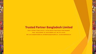 House # 40 Road # 5 Block A Flat 2C, 2, nd Floor Banasuri Project Rampura Dhaka Bangladesh
Phone: +88-02-8396940- Fax +88-02-83896941 Cell: +88- 01711-332156
Web: www.trustedpartnerbdltd.com, alimallik@trustedpartnerbdltd.com , md.zahourali@Hotmail.com
Trusted Partner Bangladesh Limited
 