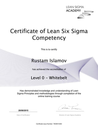 Certificate of Lean Six Sigma
Competency
This is to certify
Rustam Islamov
has achieved the accreditation of
Level 0 - Whitebelt
Has demonstrated knowledge and understanding of Lean
Sigma Principles and methodologies through completion of the
online training course
28/08/2015
Date of Certification Director of Lean Sigma Academy
Certificate issue Number: YB39914383
 