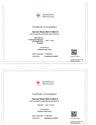 Certificate of Co mpletion
Gamal Reda 0 ' oh'd
h succe sfully completed requirements for
CPR/AED for
Prot 10 I Rescuers
id 2 Years
nd H !thCa

Provk:l rs

conducted by
mer n R Cros
D t Completed:
Instructo : rlf
Certificate of Completion
Gamal eda oh'd oh'd
h ucces fully completed r qulremen for
First d · valid 2 Ye rs
conducted by
merican Red Cross
Date Compl et d: 11/ 25/ 2013
In tructors: lmoata m Is rlf Ce~ ",,"110 II): GPMX3X
 