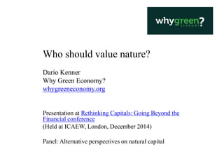Who should value nature?
Dario Kenner
Why Green Economy?
whygreeneconomy.org
Presentation at Rethinking Capitals: Going Beyond the
Financial conference
(Held at ICAEW, London, December 2014)
Panel: Alternative perspectives on natural capital
 