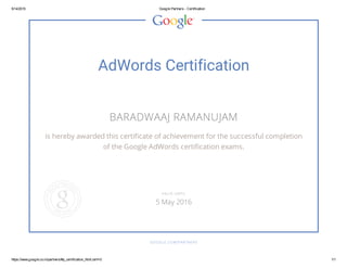 5/14/2015 Google Partners ­ Certification
https://www.google.co.in/partners/#p_certification_html;cert=0 1/1
AdWords Certification
BARADWAAJ RAMANUJAM
is hereby awarded this certificate of achievement for the successful completion
of the Google AdWords certification exams.
GOOGLE.COM/PARTNERS
VALID UNTIL
5 May 2016
 