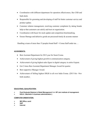 • Coordination with different department for operation effectiveness, like CSD and
back-dock.
• Responsible for grooming and developing of staff for better customer service and
product update.
• Customer relation management, resolving customer complaints by taking brands
help so that customers can satisfy and trust on organization.
• Coordination with buyer for stock update and competition benchmarking.
• Ensure Damage and defective goods are processed timely & accurate manner
Handling a team of more than 15 peoples brand Staff + Croma Staff under me….
ACHIVEMENTS:
• Best Assistant Department for 2013 year for Surat Croma.
• Achievement of giving highest growth in communication category.
• Achievement of giving highest sales figure in digital category in entire Gujarat.
• Got 2 times Best Assistant Department Manager Award for quarter.
• Best supportive Manager Award.
• Achievement of Selling highest DSLR in all over India Croma. (2015 Oct –Nov
both months) .
EDUCATINAL QUALIFICATION:
• Post Graduate Diploma in Retail Management from SP Jain institute of management.
• B.B.A ( Bachelor in business administration )
COMPUTER ORIENTATION:
• MS Office, word
• SAP
• Internet
 