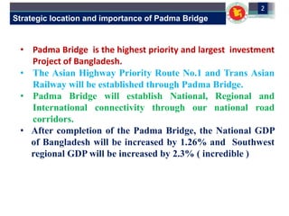 Strategic location and importance of Padma Bridge
2
• Padma Bridge is the highest priority and largest investment
Project of Bangladesh.
• The Asian Highway Priority Route No.1 and Trans Asian
Railway will be established through Padma Bridge.
• Padma Bridge will establish National, Regional and
International connectivity through our national road
corridors.
• After completion of the Padma Bridge, the National GDP
of Bangladesh will be increased by 1.26% and Southwest
regional GDP will be increased by 2.3% ( incredible )
 