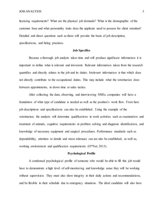 JOB ANALYSIS 3
licensing requirements? What are the physical job demands? What is the demographic of the
customer base and what personality traits does the applicate need to possess for client retention?
Detailed and direct questions such as these will provide the basis of job description,
specifications, and hiring practices.
Job Specifics
Because a thorough job analysis takes time and will produce significant information it is
important to define what is relevant and irreverent. Relevant information taken from the research
quantifies and directly relates to the job and its duties. Irrelevant information is that which does
not directly contribute to the occupational duties. This may include what the veterinarian does
between appointments, in down time or sales tactics.
After collecting the data, observing, and interviewing SMEs, companies will have a
foundation of what type of candidate is needed as well as the position’s work flow. From here
job descriptions and specifications can also be established. Using the example of the
veterinarian, the analysis will determine qualifications in work activities such as examination and
treatment of animals, cognitive requirements in problem solving and diagnosis identification, and
knowledge of necessary equipment and surgical procedures. Performance standards such as
dependability, attention to details and stress tolerance can are also be established, as well as,
working environment and qualification requirements (O*Net, 2013).
Psychological Profile
A condensed psychological profile of someone who would be able to fill this job would
have to demonstrate a high level of self-monitoring and knowledge sense they will be working
without supervision. They must also show integrity in their daily actions and recommendations,
and be flexible in their schedule due to emergency situations. The ideal candidate will also have
 